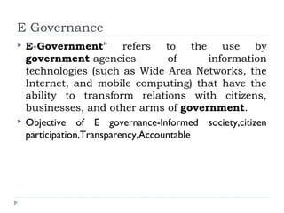 E Governance
 E-Government” refers to the use by
government agencies of information
technologies (such as Wide Area Networks, the
Internet, and mobile computing) that have the
ability to transform relations with citizens,
businesses, and other arms of government.
 Objective of E governance-Informed society,citizen
participation,Transparency,Accountable
 
