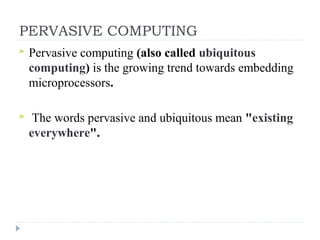 PERVASIVE COMPUTING
 Pervasive computing (also called ubiquitous
computing) is the growing trend towards embedding
microprocessors.
 The words pervasive and ubiquitous mean "existing
everywhere".
 