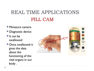 PILL CAM
Miniature camera
Diagnostic device
It can be
swallowed
Once swallowed it
gives the data
about the
functioning of the
vital organs in our
body .
REAL TIME APPLICATIONS
 