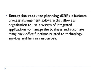  Enterprise resource planning (ERP) is business
process management software that allows an
organization to use a system of integrated
applications to manage the business and automate
many back office functions related to technology,
services and human resources.
 