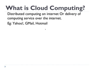 What is Cloud Computing?
Distributed computing on internet Or delivery of
computing service over the internet.
Eg: Yahoo!, GMail, Hotmail
.
 