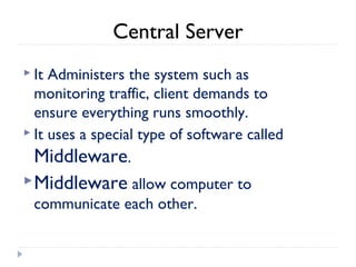 Central Server
 It Administers the system such as
monitoring traffic, client demands to
ensure everything runs smoothly.
 It uses a special type of software called
Middleware.
Middleware allow computer to
communicate each other.
 