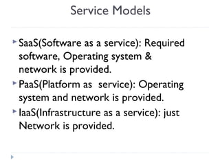 Service Models
SaaS(Software as a service): Required
software, Operating system &
network is provided.
PaaS(Platform as service): Operating
system and network is provided.
IaaS(Infrastructure as a service): just
Network is provided.
 