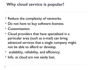 Why cloud service is popular?
 Reduce the complexity of networks.
 Do not have to buy software licenses.
 Customization.
 Cloud providers that have specialized in a
particular area (such as e-mail) can bring
advanced services that a single company might
not be able to afford or develop.
 scalability, reliability, and efficiency.
 Info. at cloud are not easily lost.
 