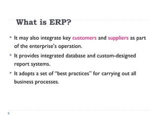What is ERP?
 It may also integrate key customers and suppliers as part
of the enterprise’s operation.
 It provides integrated database and custom-designed
report systems.
 It adopts a set of “best practices” for carrying out all
business processes.
 