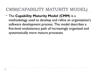 CMM(CAPABILITY MATURITY MODEL)
 The Capability Maturity Model (CMM) is a
methodology used to develop and refine an organization's
software development process. The model describes a
five-level evolutionary path of increasingly organized and
systematically more mature processes
 