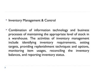  Inventory Management & Control
 Combination of information technology and business
processes of maintaining the appropriate level of stock in
a warehouse. The activities of inventory management
include identifying inventory requirements, setting
targets, providing replenishment techniques and options,
monitoring item usages, reconciling the inventory
balances, and reporting inventory status.
 