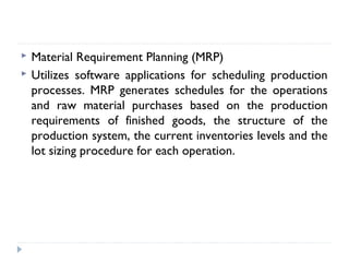  Material Requirement Planning (MRP)
 Utilizes software applications for scheduling production
processes. MRP generates schedules for the operations
and raw material purchases based on the production
requirements of finished goods, the structure of the
production system, the current inventories levels and the
lot sizing procedure for each operation.
 