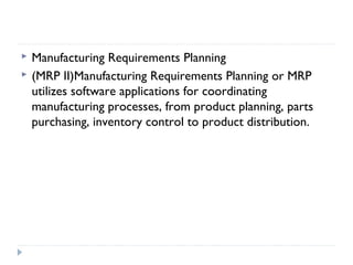 Manufacturing Requirements Planning
 (MRP II)Manufacturing Requirements Planning or MRP
utilizes software applications for coordinating
manufacturing processes, from product planning, parts
purchasing, inventory control to product distribution.
 