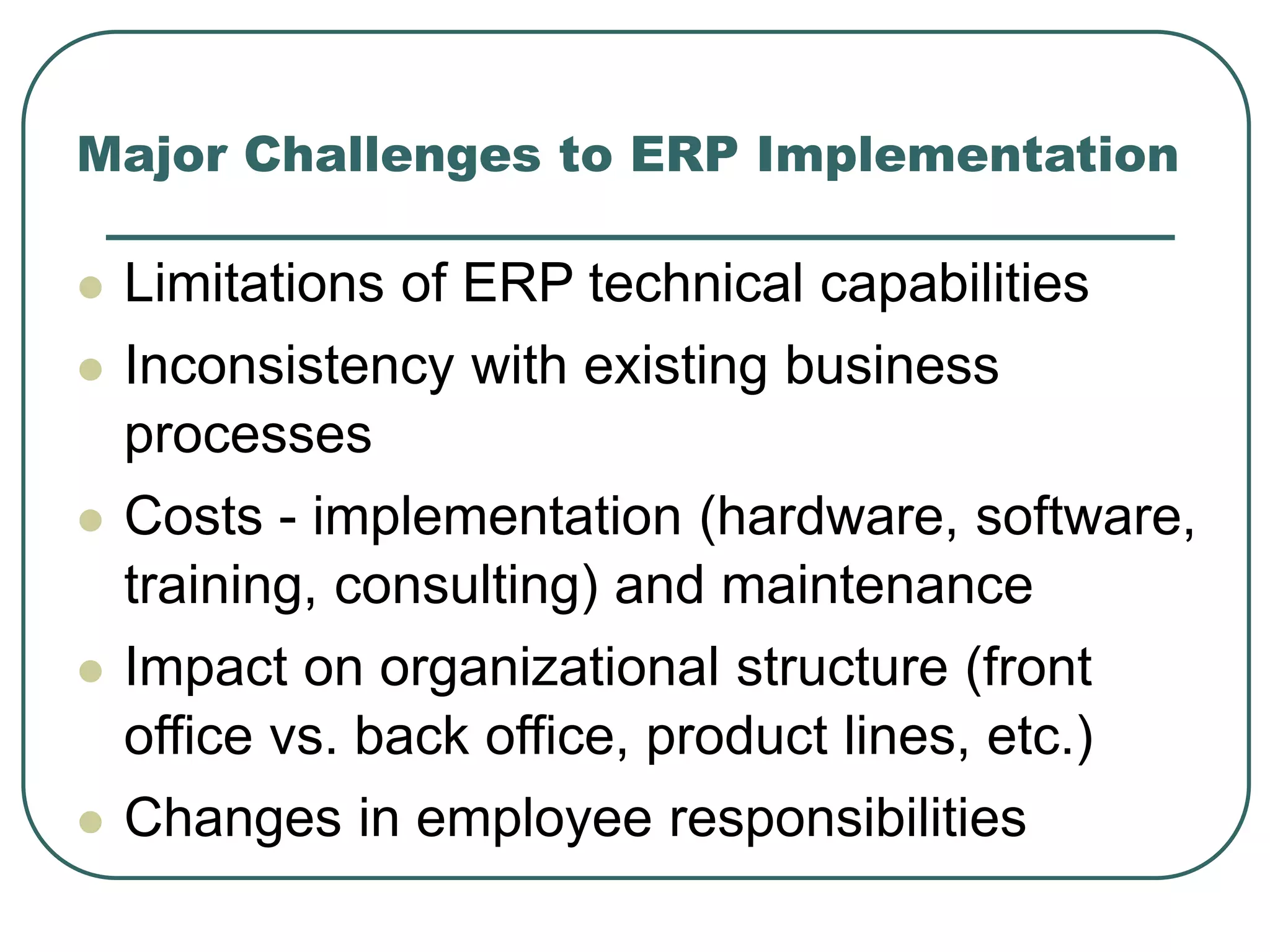 Major Challenges to ERP Implementation
 Limitations of ERP technical capabilities
 Inconsistency with existing business
processes
 Costs - implementation (hardware, software,
training, consulting) and maintenance
 Impact on organizational structure (front
office vs. back office, product lines, etc.)
 Changes in employee responsibilities
 