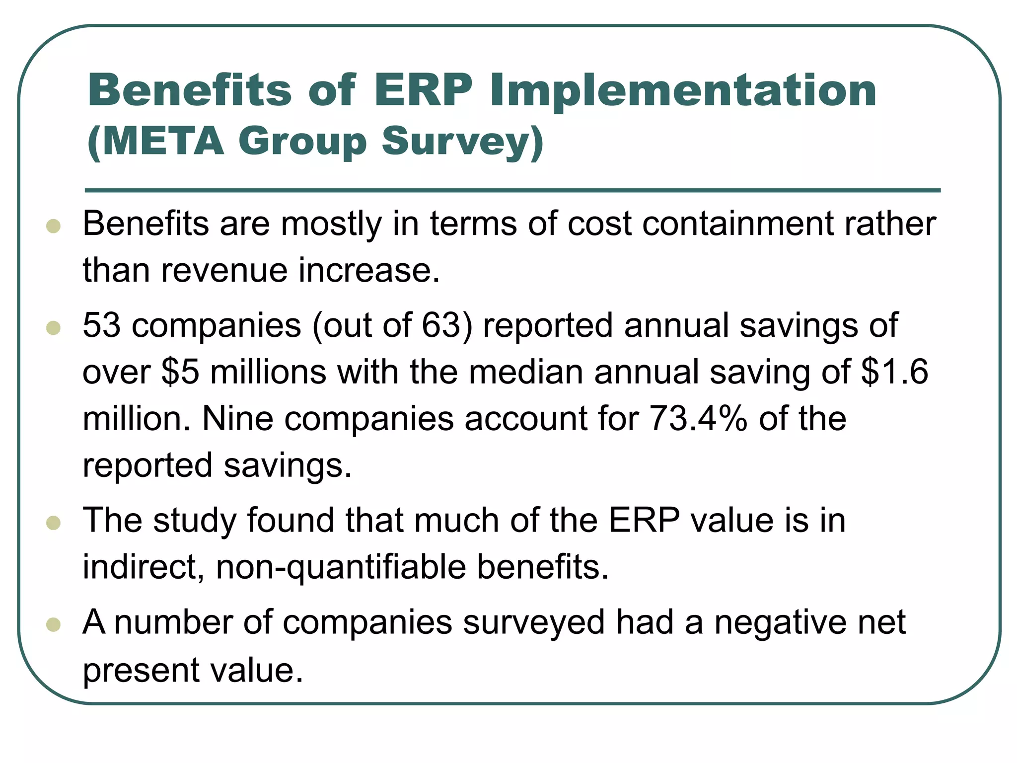 Benefits of ERP Implementation
(META Group Survey)
 Benefits are mostly in terms of cost containment rather
than revenue increase.
 53 companies (out of 63) reported annual savings of
over $5 millions with the median annual saving of $1.6
million. Nine companies account for 73.4% of the
reported savings.
 The study found that much of the ERP value is in
indirect, non-quantifiable benefits.
 A number of companies surveyed had a negative net
present value.
 