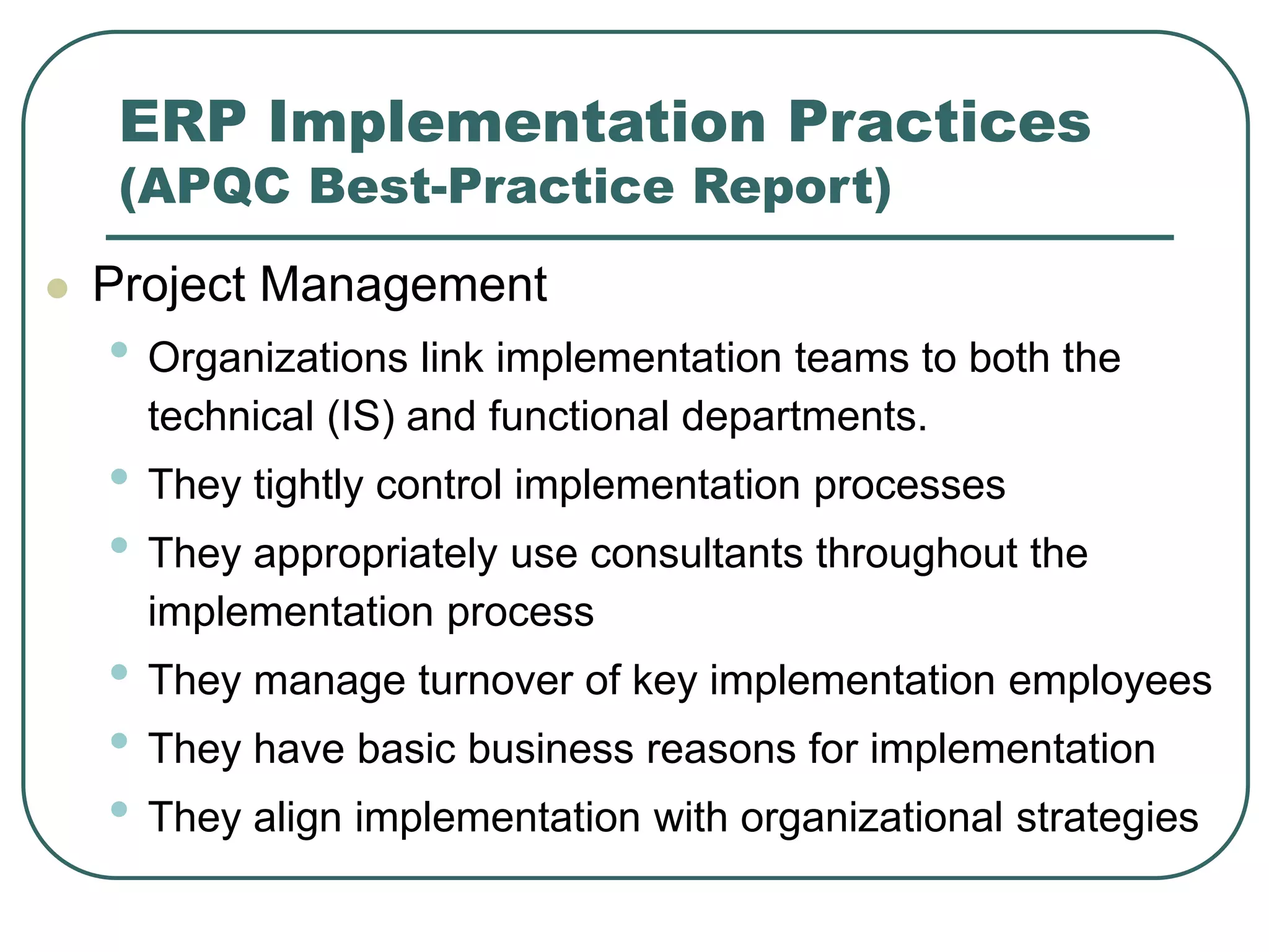 ERP Implementation Practices
(APQC Best-Practice Report)
 Project Management
• Organizations link implementation teams to both the
technical (IS) and functional departments.
• They tightly control implementation processes
• They appropriately use consultants throughout the
implementation process
• They manage turnover of key implementation employees
• They have basic business reasons for implementation
• They align implementation with organizational strategies
 