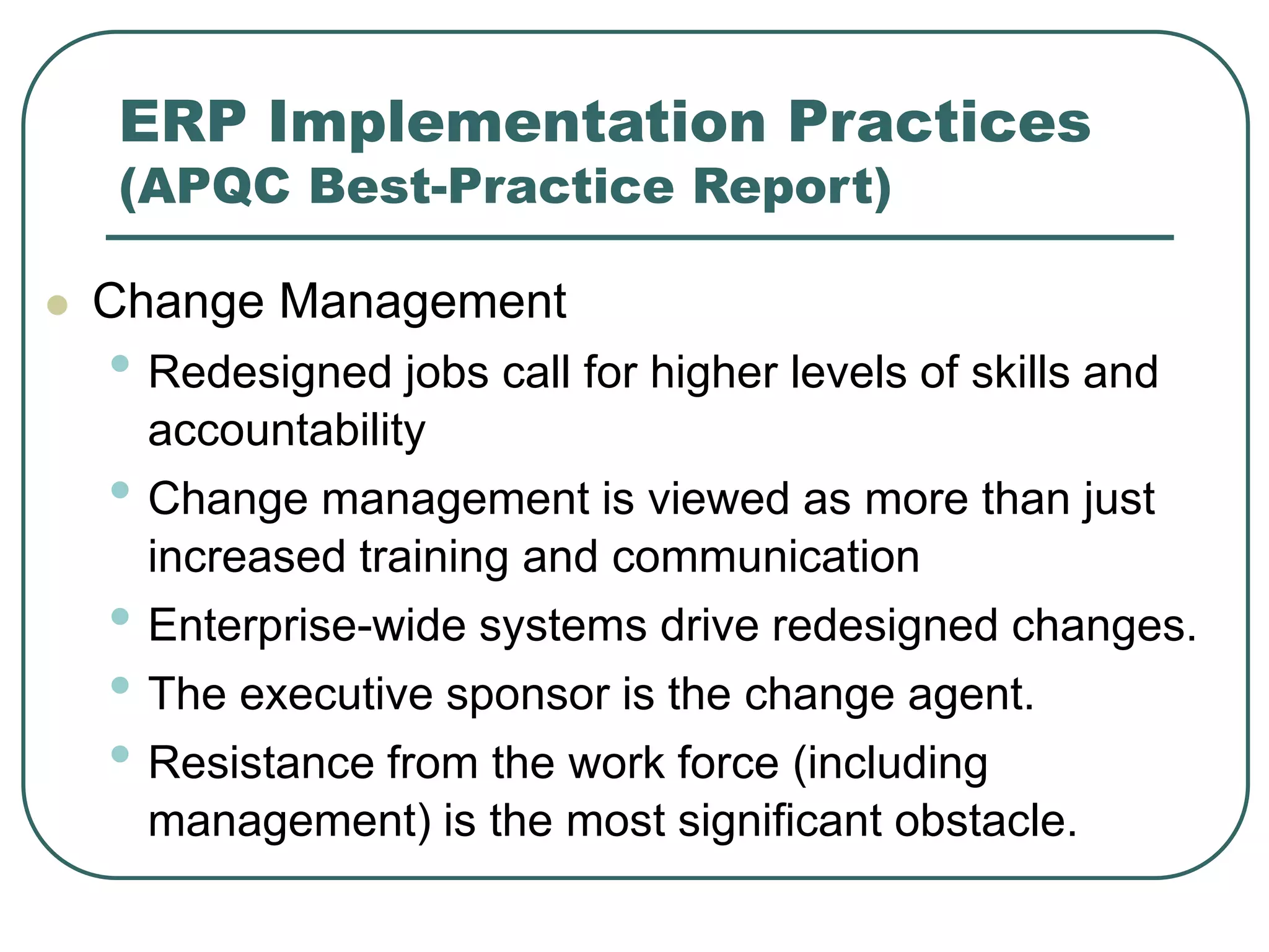 ERP Implementation Practices
(APQC Best-Practice Report)
 Change Management
• Redesigned jobs call for higher levels of skills and
accountability
• Change management is viewed as more than just
increased training and communication
• Enterprise-wide systems drive redesigned changes.
• The executive sponsor is the change agent.
• Resistance from the work force (including
management) is the most significant obstacle.
 
