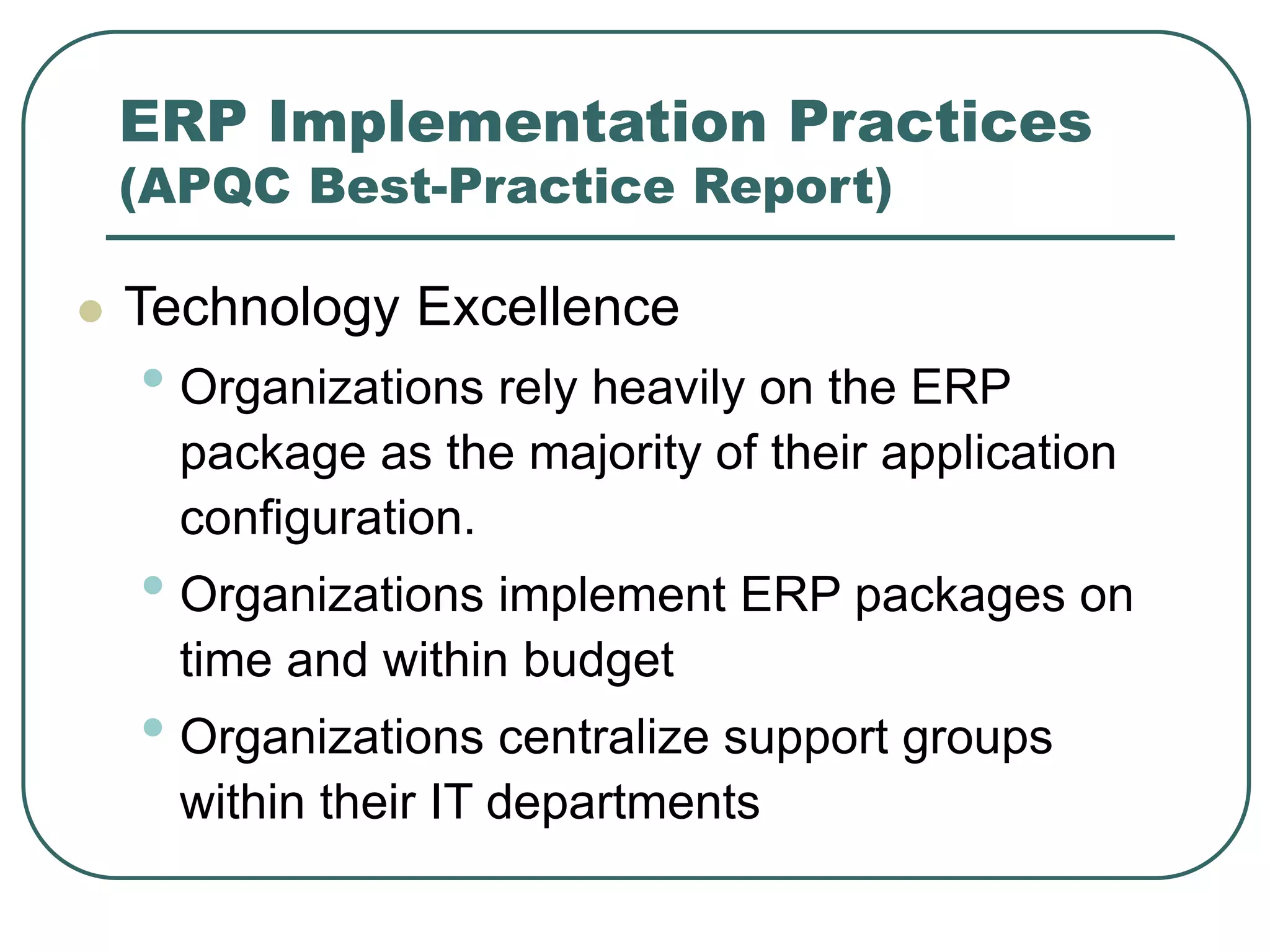 ERP Implementation Practices
(APQC Best-Practice Report)
 Technology Excellence
• Organizations rely heavily on the ERP
package as the majority of their application
configuration.
• Organizations implement ERP packages on
time and within budget
• Organizations centralize support groups
within their IT departments
 