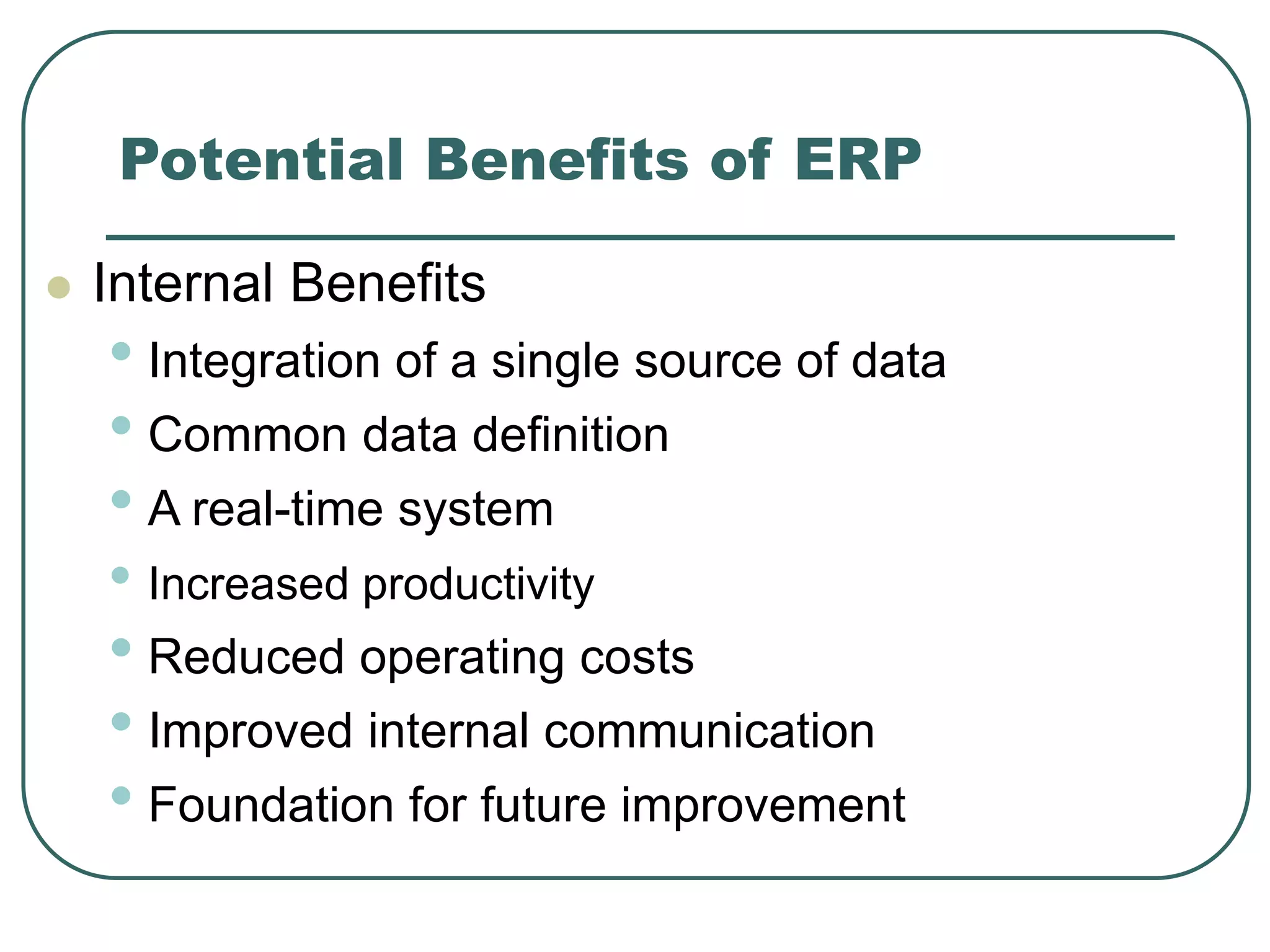 Potential Benefits of ERP
 Internal Benefits
• Integration of a single source of data
• Common data definition
• A real-time system
• Increased productivity
• Reduced operating costs
• Improved internal communication
• Foundation for future improvement
 