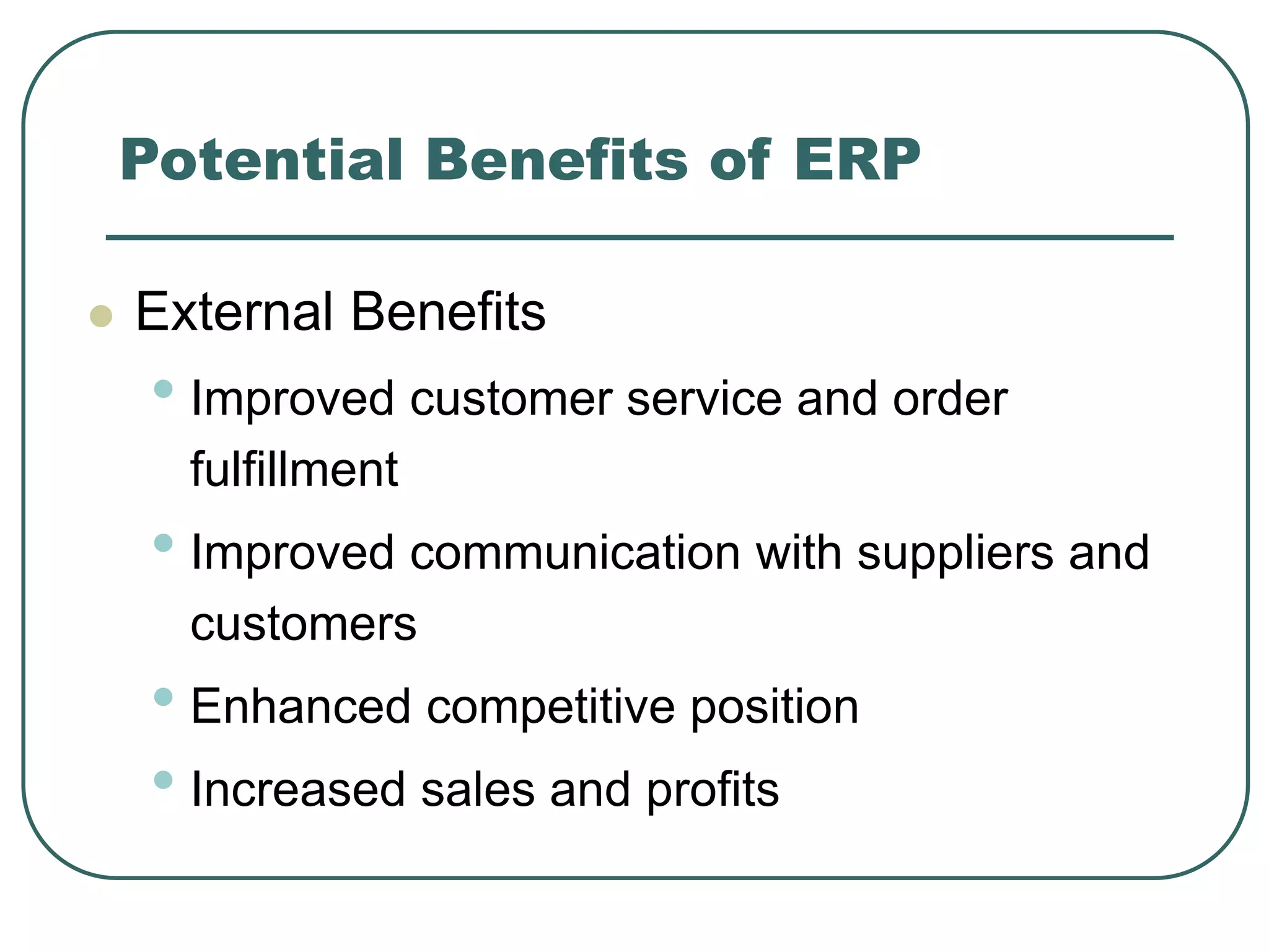 Potential Benefits of ERP
 External Benefits
• Improved customer service and order
fulfillment
• Improved communication with suppliers and
customers
• Enhanced competitive position
• Increased sales and profits
 
