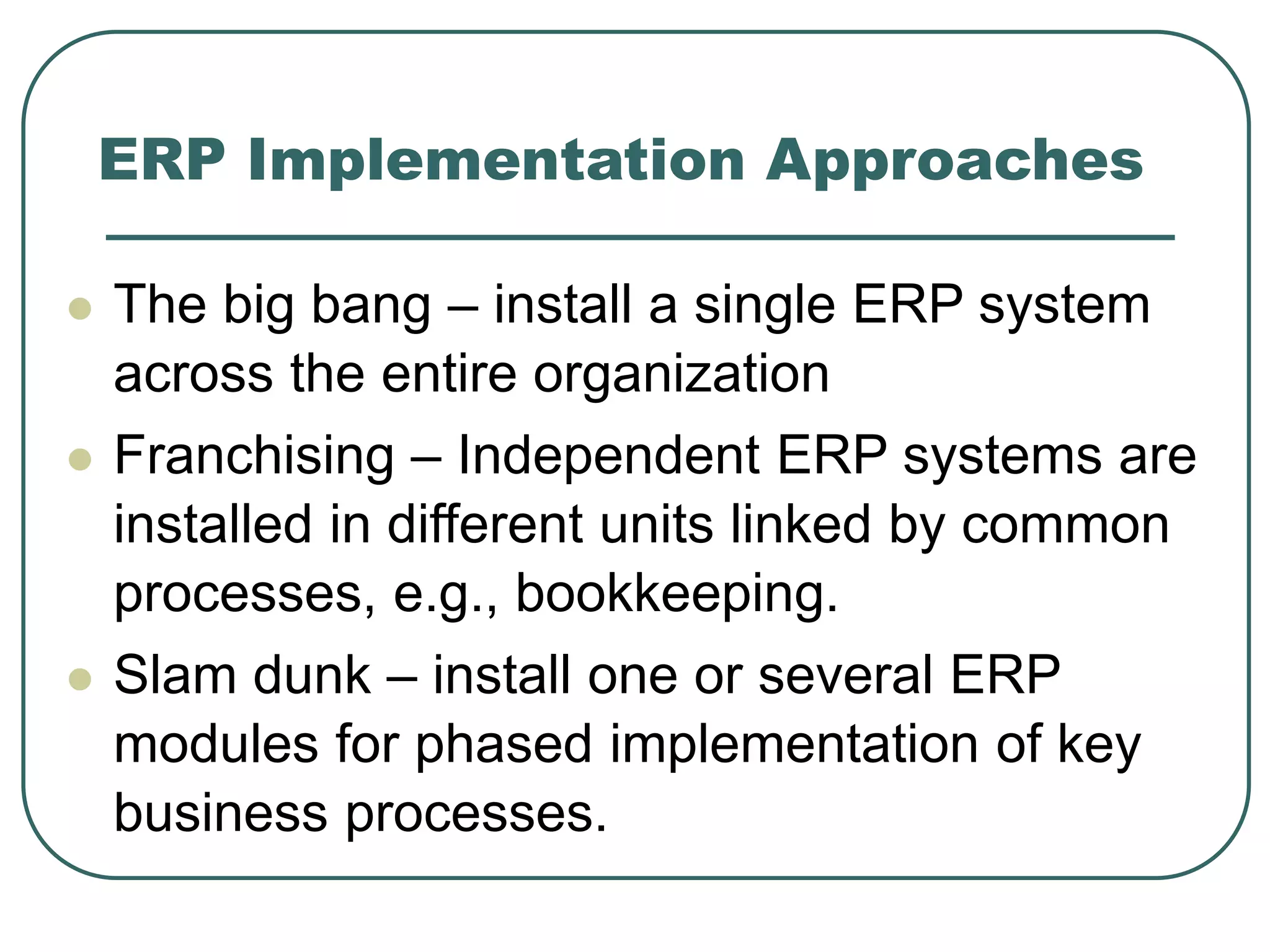 ERP Implementation Approaches
 The big bang – install a single ERP system
across the entire organization
 Franchising – Independent ERP systems are
installed in different units linked by common
processes, e.g., bookkeeping.
 Slam dunk – install one or several ERP
modules for phased implementation of key
business processes.
 