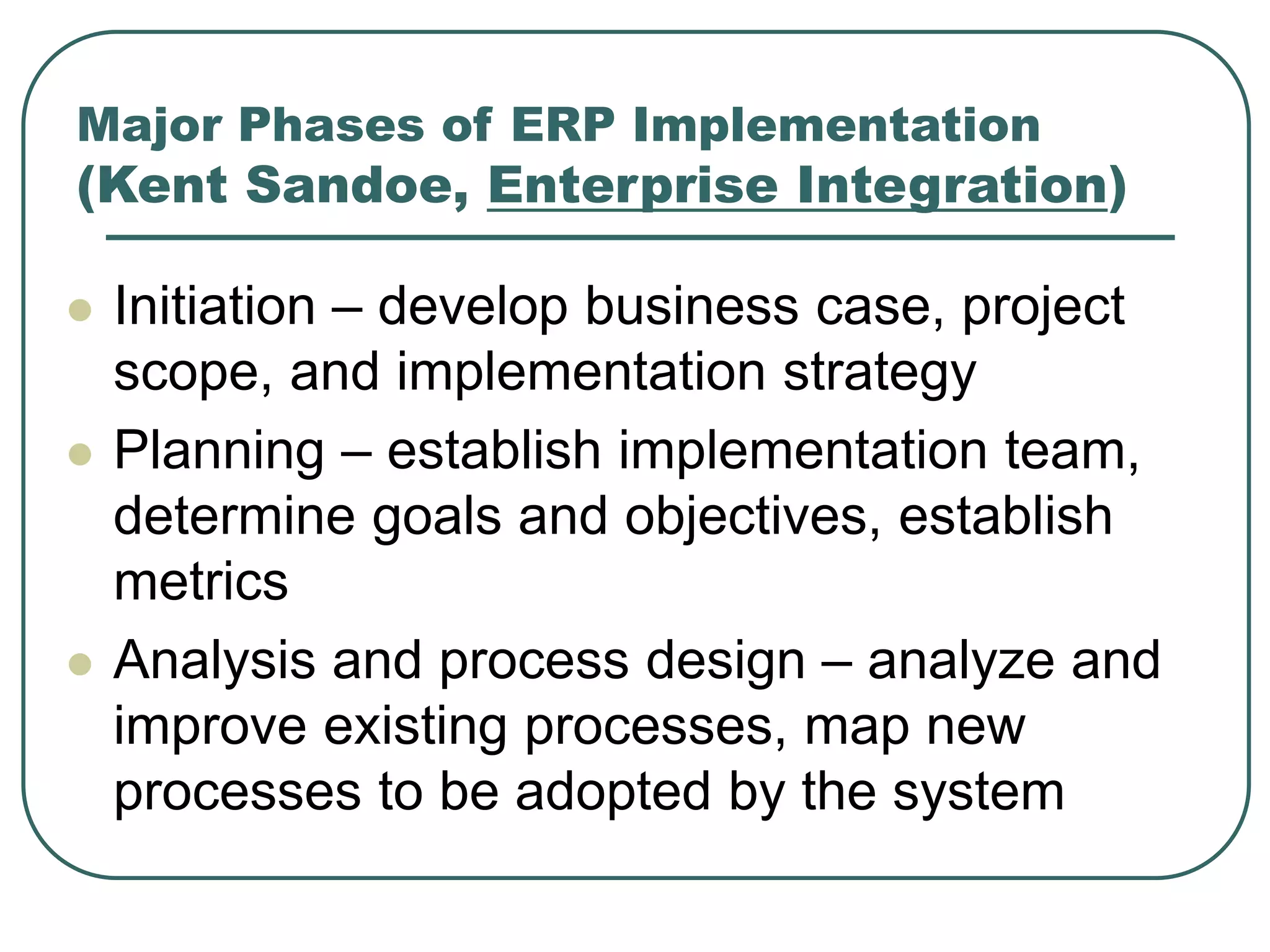 Major Phases of ERP Implementation
(Kent Sandoe, Enterprise Integration)
 Initiation – develop business case, project
scope, and implementation strategy
 Planning – establish implementation team,
determine goals and objectives, establish
metrics
 Analysis and process design – analyze and
improve existing processes, map new
processes to be adopted by the system
 