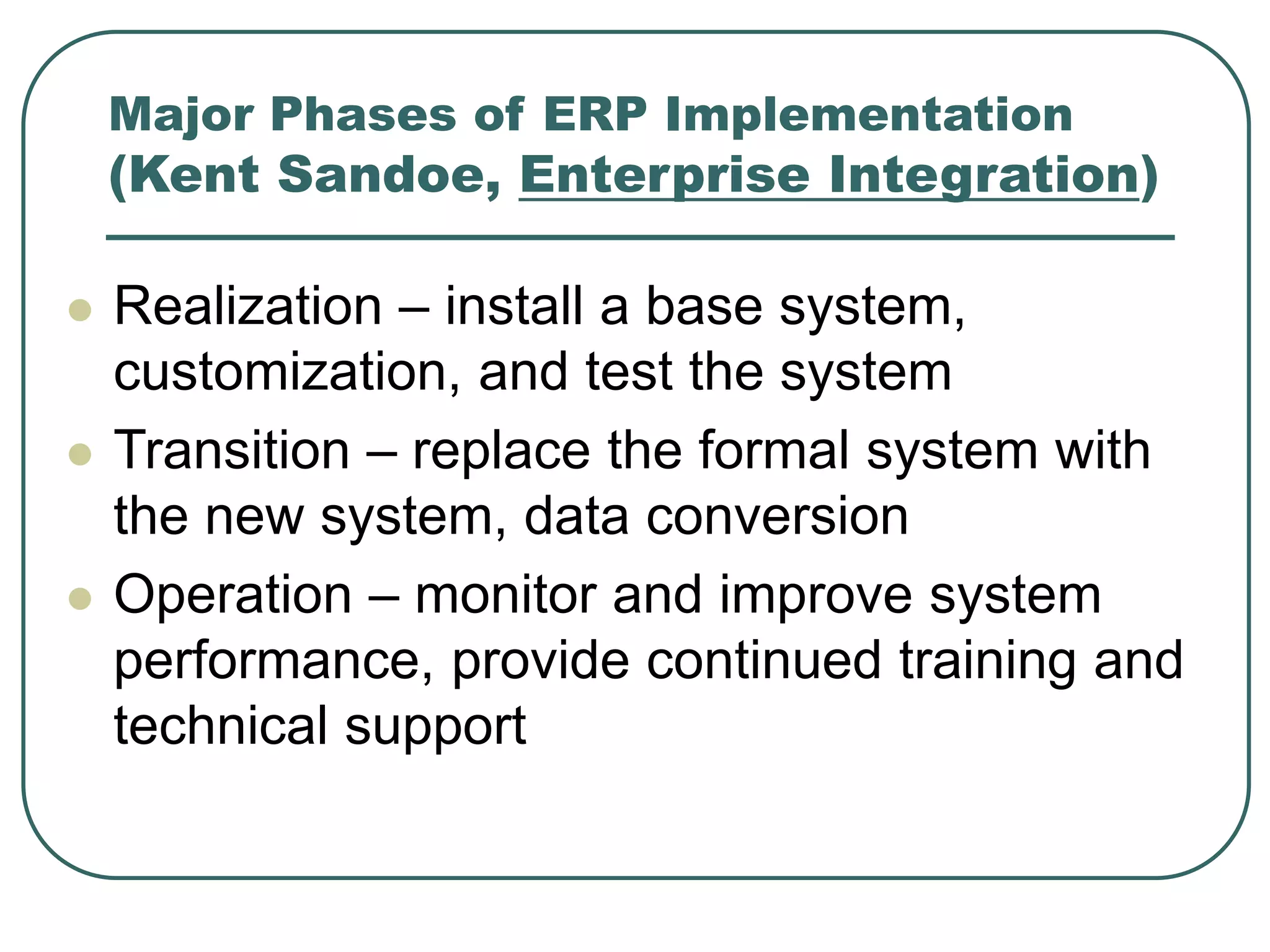 Major Phases of ERP Implementation
(Kent Sandoe, Enterprise Integration)
 Realization – install a base system,
customization, and test the system
 Transition – replace the formal system with
the new system, data conversion
 Operation – monitor and improve system
performance, provide continued training and
technical support
 