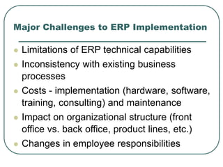 Major Challenges to ERP Implementation
 Limitations of ERP technical capabilities
 Inconsistency with existing business
processes
 Costs - implementation (hardware, software,
training, consulting) and maintenance
 Impact on organizational structure (front
office vs. back office, product lines, etc.)
 Changes in employee responsibilities
 