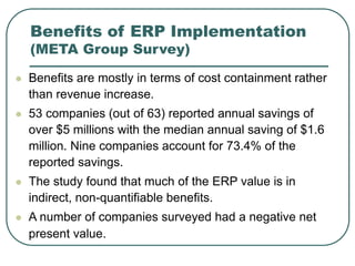 Benefits of ERP Implementation
(META Group Survey)
 Benefits are mostly in terms of cost containment rather
than revenue increase.
 53 companies (out of 63) reported annual savings of
over $5 millions with the median annual saving of $1.6
million. Nine companies account for 73.4% of the
reported savings.
 The study found that much of the ERP value is in
indirect, non-quantifiable benefits.
 A number of companies surveyed had a negative net
present value.
 