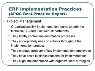 ERP Implementation Practices
(APQC Best-Practice Report)
 Project Management
• Organizations link implementation teams to both the
technical (IS) and functional departments.
• They tightly control implementation processes
• They appropriately use consultants throughout the
implementation process
• They manage turnover of key implementation employees
• They have basic business reasons for implementation
• They align implementation with organizational strategies
 