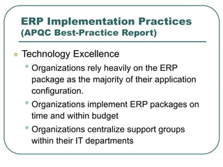 ERP Implementation Practices
(APQC Best-Practice Report)
 Technology Excellence
• Organizations rely heavily on the ERP
package as the majority of their application
configuration.
• Organizations implement ERP packages on
time and within budget
• Organizations centralize support groups
within their IT departments
 