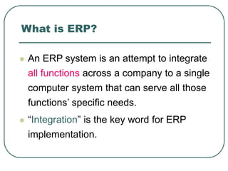 What is ERP?
 An ERP system is an attempt to integrate
all functions across a company to a single
computer system that can serve all those
functions’ specific needs.
 “Integration” is the key word for ERP
implementation.
 