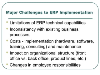 Major Challenges to ERP Implementation
 Limitations of ERP technical capabilities
 Inconsistency with existing business
processes
 Costs - implementation (hardware, software,
training, consulting) and maintenance
 Impact on organizational structure (front
office vs. back office, product lines, etc.)
 Changes in employee responsibilities
 