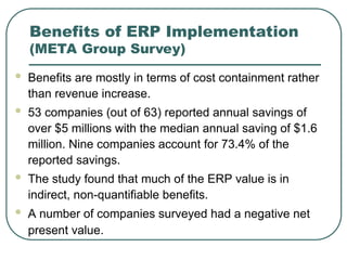 Benefits of ERP Implementation
(META Group Survey)
 Benefits are mostly in terms of cost containment rather
than revenue increase.
 53 companies (out of 63) reported annual savings of
over $5 millions with the median annual saving of $1.6
million. Nine companies account for 73.4% of the
reported savings.
 The study found that much of the ERP value is in
indirect, non-quantifiable benefits.
 A number of companies surveyed had a negative net
present value.
 