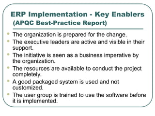 ERP Implementation - Key Enablers
(APQC Best-Practice Report)
 The organization is prepared for the change.
 The executive leaders are active and visible in their
support.
 The initiative is seen as a business imperative by
the organization.
 The resources are available to conduct the project
completely.
 A good packaged system is used and not
customized.
 The user group is trained to use the software before
it is implemented.
 