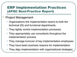 ERP Implementation Practices
(APQC Best-Practice Report)
 Project Management
• Organizations link implementation teams to both the
technical (IS) and functional departments.
• They tightly control implementation processes
• They appropriately use consultants throughout the
implementation process
• They manage turnover of key implementation employees
• They have basic business reasons for implementation
• They align implementation with organizational strategies
 