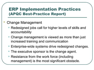 ERP Implementation Practices
(APQC Best-Practice Report)
 Change Management
• Redesigned jobs call for higher levels of skills and
accountability
• Change management is viewed as more than just
increased training and communication
• Enterprise-wide systems drive redesigned changes.
• The executive sponsor is the change agent.
• Resistance from the work force (including
management) is the most significant obstacle.
 