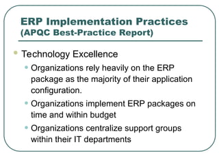 ERP Implementation Practices
(APQC Best-Practice Report)
 Technology Excellence
• Organizations rely heavily on the ERP
package as the majority of their application
configuration.
• Organizations implement ERP packages on
time and within budget
• Organizations centralize support groups
within their IT departments
 
