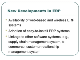 New Developments In ERP
 Availability of web-based and wireless ERP
systems
 Adoption of easy-to-install ERP systems
 Linkage to other software systems, e.g.,
supply chain management system, e-
commerce, customer relationship
management system
 