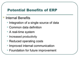 Potential Benefits of ERP
 Internal Benefits
• Integration of a single source of data
• Common data definition
• A real-time system
• Increased productivity
• Reduced operating costs
• Improved internal communication
• Foundation for future improvement
 