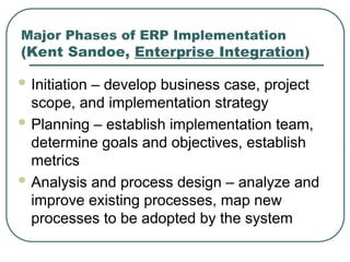 Major Phases of ERP Implementation
(Kent Sandoe, Enterprise Integration)
 Initiation – develop business case, project
scope, and implementation strategy
 Planning – establish implementation team,
determine goals and objectives, establish
metrics
 Analysis and process design – analyze and
improve existing processes, map new
processes to be adopted by the system
 