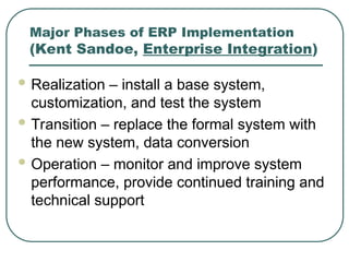 Major Phases of ERP Implementation
(Kent Sandoe, Enterprise Integration)
 Realization – install a base system,
customization, and test the system
 Transition – replace the formal system with
the new system, data conversion
 Operation – monitor and improve system
performance, provide continued training and
technical support
 