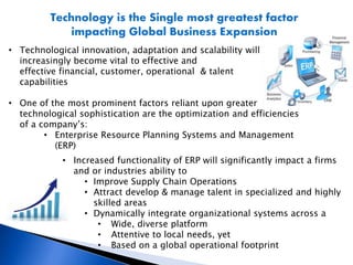 Technology is the Single most greatest factor
impacting Global Business Expansion
• Technological innovation, adaptation and scalability will
increasingly become vital to effective and
effective financial, customer, operational & talent
capabilities
• One of the most prominent factors reliant upon greater
technological sophistication are the optimization and efficiencies
of a company’s:
• Enterprise Resource Planning Systems and Management
(ERP)
• Increased functionality of ERP will significantly impact a firms
and or industries ability to
• Improve Supply Chain Operations
• Attract develop & manage talent in specialized and highly
skilled areas
• Dynamically integrate organizational systems across a
• Wide, diverse platform
• Attentive to local needs, yet
• Based on a global operational footprint
 