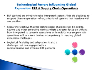 Technological Factors Influencing Global
Expansion: ERP & Supply Chain Operations
• ERP systems are comprehensive integrated systems that are designed to
support diverse operations of organizational systems that interface with
one another.
• Researchers believe that the technological challenge will be in BRIC
nations and other emerging markets where a greater focus on shifting
from integrated to dynamic operations with multifarious supply chain
operations will be a core business competency in meeting global
expansion challenges.
• Logistical flexibility and adaptation is also a
challenge that can engaged with a
comprehensive and dynamic ERP platform
 