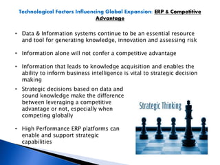 Technological Factors Influencing Global Expansion: ERP & Competitive
Advantage
• Data & Information systems continue to be an essential resource
and tool for generating knowledge, innovation and assessing risk
• Information alone will not confer a competitive advantage
• Information that leads to knowledge acquisition and enables the
ability to inform business intelligence is vital to strategic decision
making
• Strategic decisions based on data and
sound knowledge make the difference
between leveraging a competitive
advantage or not, especially when
competing globally
• High Performance ERP platforms can
enable and support strategic
capabilities
 