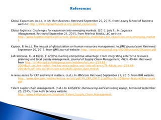 References
Global Expansion. (n.d.). In My Own Business. Retrieved September 20, 2015, from Leavey School of Business
website: http://www.myownbusiness.org/global_expansion/
Global logistics: Challenges for expansion into emerging markets. (2013, July 1). In Logistics
Management. Retrieved September 21, 2015, from Peerless Media, LLC website:
http://www.logisticsmgmt.com/article/global_logistics_challenges_for_expansion_into_emerging_market
s
Kapoor, B. (n.d.). The impact of globalization on human resources management. In JJMS Journal.com. Retrieved
September 20, 2015, from JJMS Journal website: http://www.jimsjournal.org/6%20Bhushan%20Kapoor.pdf
LaFramboise, K., & Reyes, F. (2005). Gaining competitive advantage: From integrating enterprise resource
planning and total quality management. Journal of Supply Chain Management, 41(3), 49-64. Retrieved
from http://sfxhosted.exlibrisgroup.com/waldenu?url_ver=Z39.88-
2004&url_ctx_fmt=infofi/fmt:kev:mtx:ctx&ctx_enc=info:ofi/enc:UTF-8&ctx_ver=Z39.88-
2004&rfr_id=info:sid/sfxit.com:azlist&sfx.ignore_date_thresh
A renaissance for ERP and why it matters. (n.d.). In IBM.com. Retrieved September 21, 2015, from IBM website:
http://www.ibm.com/midmarket/us/en/att/pdf/FV_ERP_091712.pdf?ca=fv1209&me=feature2&re=usart
pdf
Talent supply chain management. (n.d.). In KellyOCG: Outsourcing and Consulting Group. Retrieved September
20, 2015, from Kelly Services website:
http://www.kellyocg.com/Solutions/Talent_Supply_Chain_Management/
 
