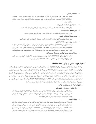 
‫امنیتی‬ ‫معیارهای‬
،‫فرض‬ ‫پیش‬ ‫طور‬ ‫به‬
‫در‬ ‫عمدتا‬ ‫و‬ ‫نیست‬ ‫برخوردار‬ ‫حمالت‬ ‫برابر‬ ‫در‬ ‫باالیی‬ ‫حفاظت‬ ‫از‬ ‫کوکی‬ ‫بر‬ ‫مبتنی‬ ‫هویت‬ ‫احراز‬
‫برابر‬
XSS
‫و‬
CSRF
‫آسیب‬
‫پذیر‬
‫است‬
.
‫ا‬
‫لبته‬
‫می‬
‫توان‬
‫تغییر‬ ‫با‬
‫در‬
‫هدرهای‬
Cookie
‫حدی‬ ‫تا‬
‫حمالتی‬ ‫چنین‬ ‫برابر‬ ‫در‬
.‫شوند‬ ‫محافظت‬

‫می‬ ‫کار‬ ‫دامنه‬ ‫یک‬ ‫روی‬ ‫معموال‬
‫کند‬
‫کوکی‬
‫واحد‬ ‫دامنه‬ ‫یک‬ ‫در‬ ‫فقط‬ ‫ها‬
‫می‬ ‫کار‬
.‫باشید‬ ‫کرده‬ ‫پیکربندی‬ ‫خاص‬ ‫طور‬ ‫به‬ ‫را‬ ‫آن‬ ‫اینکه‬ ‫مگر‬ ،‫کنند‬

‫برای‬
API
‫نیست‬ ‫مناسب‬ ‫ها‬
‫اگر‬
‫پایه‬ ‫بر‬ ‫شده‬ ‫ارائه‬ ‫سیستم‬ ‫است‬ ‫قرار‬
API
‫گردد‬ ‫طراحی‬
‫کوکی‬ ،
.‫نیستند‬ ‫مناسبی‬ ‫حل‬ ‫راه‬ ‫ها‬

‫مشکال‬ ‫وجود‬
‫پذیری‬ ‫مقیاس‬ ‫ت‬
‫باید‬ ‫ما‬ ‫و‬ ‫است‬ ‫کوکی‬ ‫پیکربندی‬ ‫مسئول‬ ‫سرور‬
Session
.‫کنیم‬ ‫ذخیره‬ ‫کاربر‬ ‫هر‬ ‫برای‬ ‫داده‬ ‫پایگاه‬ ‫در‬ ‫را‬ ‫ها‬

‫اضافی‬ ‫اطالعات‬ ‫ذخیره‬ ‫برای‬ ‫مناسب‬
‫روش‬ ‫این‬ ‫که‬ ‫آنجا‬ ‫از‬
Session
‫جداگانه‬ ‫های‬
‫می‬ ‫نظر‬ ‫در‬ ‫کاربر‬ ‫هر‬ ‫برای‬ ‫را‬ ‫ای‬
‫می‬ ‫بنابراین‬ ،‫گیرد‬
‫داده‬ ‫توانیم‬
‫به‬ ‫متصل‬ ‫های‬
Session
‫ها‬
.‫کنیم‬ ‫ذخیره‬ ‫را‬
‫از‬ ‫گیری‬ ‫بهره‬ ‫با‬
Cookie
‫و‬ ‫ها‬
Session
‫می‬ ‫ها‬
‫داده‬ ‫توانیم‬
‫شخصی‬ ‫مانند‬ ‫خاصی‬ ‫های‬
‫سازی‬
‫می‬ ‫اجازه‬ ‫ما‬ ‫به‬ ‫سپس‬ .‫کنیم‬ ‫ذخیره‬ ‫را‬ ‫دسترسی‬ ‫کنترل‬ ‫و‬ ‫کاربر‬
‫درخواست‬ ‫برای‬ ‫آن‬ ‫از‬ ‫تا‬ ‫دهد‬
.‫نماییم‬ ‫استفاده‬ ‫بعدی‬ ‫های‬

‫می‬
‫کند‬ ‫محدود‬ ‫مرورگر‬ ‫در‬ ‫را‬ ‫کوکی‬ ‫به‬ ‫دسترسی‬ ‫تواند‬
‫ویژگی‬ ‫کوکی‬ ‫که‬ ‫آنجا‬ ‫از‬
HTTP-Only
‫را‬
‫ارائه‬
‫می‬
،‫دهد‬
‫می‬
‫توانیم‬
‫دسترسی‬
‫جاوااسکریپت‬
‫را‬
‫برای‬
‫آن‬
‫محدود‬
‫کنیم‬
.
‫عالوه‬
‫بر‬
‫این‬
‫از‬
‫هرگونه‬
‫دسترسی‬
‫به‬
‫کوکی‬
‫با‬
‫حمالت‬
Cross-Site
‫جلوگیری‬
‫می‬
‫کن‬
.‫د‬
2
.
( ‫توکن‬ ‫بر‬ ‫مبتنی‬ ‫هویت‬ ‫احراز‬
Token Base
)
‫هویت‬ ‫احراز‬ ‫در‬
‫توکن‬ ‫یک‬ ‫سرور‬ ،‫توکن‬ ‫برپایه‬
‫امضا‬
(
sign
)
‫شده‬
‫خصوصی‬ ‫کلید‬ ‫اساس‬ ‫بر‬
.‫میکند‬ ‫ارسال‬ ‫کالینت‬ ‫به‬ ‫را‬ ‫آن‬ ‫و‬ ‫ایجاد‬ ‫را‬
‫عنوان‬ ‫به‬ ‫و‬ ‫میشود‬ ‫ذخیره‬ ‫کالینت‬ ‫سمت‬ ‫در‬ ‫توکن‬
header
‫درخواست‬ ‫از‬ ‫یک‬ ‫هر‬ ‫در‬
‫را‬ ‫توکن‬ ‫سرور‬ ‫آن‬ ‫از‬ ‫پس‬ .‫میشود‬ ‫ارسال‬ ‫ها‬
‫معت‬ ‫توکن‬ ‫که‬ ‫صورتی‬ ‫در‬ ‫و‬ ‫کرده‬ ‫رمزگشایی‬
‫ب‬
‫ر‬ ‫آن‬ ‫پاسخ‬ ‫و‬ ‫پردازش‬ ‫را‬ ‫درخواست‬ ،‫باشد‬ ‫ر‬
‫از‬ ‫کاربر‬ ‫که‬ ‫زمانی‬ ‫همچنین‬ .‫میکند‬ ‫ارسال‬ ‫ا‬
.‫میرود‬ ‫بین‬ ‫از‬ ‫سرور‬ ‫با‬ ‫تعاملی‬ ‫هیچ‬ ‫بدون‬ ‫کالینت‬ ‫سمت‬ ‫در‬ ‫توکن‬ ،‫میشود‬ ‫خارج‬ ‫خود‬ ‫حساب‬
‫بر‬ ‫هویت‬ ‫احراز‬ ‫مورد‬ ‫در‬ ‫ما‬ ‫که‬ ‫زمانی‬
‫به‬ ‫ما‬ ‫اصلی‬ ‫اشاره‬ ‫واقع‬ ‫در‬ ،‫میکنیم‬ ‫صحبت‬ ‫توکن‬ ‫اساس‬
JWT
‫همان‬ ‫یا‬
JSON Web Token
‫گسترد‬ ‫طور‬ ‫به‬ ‫امروزه‬ ‫که‬ ‫میباشد‬
‫در‬ ‫ه‬
‫سیستمها‬ ‫از‬ ‫بسیاری‬
‫است‬ ‫شده‬ ‫تبدیل‬ ‫هویت‬ ‫احراز‬ ‫زمینه‬ ‫در‬ ‫استاندارد‬ ‫یک‬ ‫به‬ ‫عمال‬ ‫و‬ ‫میگردد‬ ‫استفاده‬
.
‫بر‬ ‫مبتنی‬ ‫هویت‬ ‫احراز‬ ‫ویژگیهای‬
‫توکن‬
:

‫مکانیزم‬ ‫یک‬
stateless
‫مقیاس‬ ‫و‬
‫پذیر‬
‫کوکی‬ ‫برخالف‬
‫توکن‬ ‫بر‬ ‫مبتنی‬ ‫روش‬ ،‫ها‬
stateless
‫است‬
.
‫این‬
‫بدان‬
‫داده‬ ‫پایگاه‬ ‫در‬ ‫کاربران‬ ‫از‬ ‫اطالعاتی‬ ‫هیچ‬ ‫که‬ ‫معناست‬
‫نمی‬ ‫ذخیره‬ ‫سرور‬ ‫یا‬
.‫شود‬
‫توکن‬ ‫اعتبارسنجی‬ ‫و‬ ‫ایجاد‬ ‫مسئول‬ ‫فقط‬ ‫سرور‬
‫می‬ ‫امکان‬ ‫شما‬ ‫به‬ ‫که‬ ‫است‬ ‫ها‬
‫حل‬ ‫راه‬ ‫دهد‬
‫های‬
.‫کنید‬ ‫ایجاد‬ ‫کوکی‬ ‫بر‬ ‫مبتنی‬ ‫روش‬ ‫به‬ ‫نسبت‬ ‫بیشتری‬ ‫پذیر‬ ‫مقیاس‬

‫امنیتی‬ ‫مسائل‬
‫توکن‬ ‫اگرچه‬
‫می‬ ‫سعی‬ ‫ها‬
‫مسائل‬ ‫کنند‬
‫کوکی‬ ‫امنیتی‬
.‫نیستند‬ ‫امن‬ ‫هم‬ ‫آنقدر‬ ‫اما‬ ،‫کنند‬ ‫برطرف‬ ‫را‬ ‫ها‬
‫اجازه‬ ‫شما‬ ‫برنامه‬ ‫اگر‬
‫اسکریپت‬ ‫دهد‬
‫توکن‬ ‫نتیجه‬ ‫در‬ ،‫گیرند‬ ‫قرار‬ ‫آن‬ ‫در‬ ‫خارجی‬ ‫های‬
‫می‬ ‫مرورگر‬ ‫در‬ ‫شده‬ ‫ذخیره‬ ‫های‬
‫برابر‬ ‫در‬ ‫توانند‬
‫حمالت‬
XSS
‫آسیب‬
‫پذیر‬
‫باشند‬
.
‫توکن‬ ‫که‬ ‫آنجا‬ ‫از‬ ‫این‬ ‫بر‬ ‫عالوه‬
stateless
،‫است‬
‫اگر‬
‫از‬
‫بیرون‬
‫قابل‬
‫دسترسی‬
،‫باشد‬
‫هیچ‬
‫راهی‬
‫برای‬
‫لغو‬
‫آن‬
‫تا‬
‫زمان‬
‫انقضایش‬
‫وجود‬
‫ن‬
‫من‬ .‫کنیم‬ ‫حفاظت‬ ‫ممکن‬ ‫حد‬ ‫تا‬ ‫را‬ ‫توکن‬ ‫که‬ ‫است‬ ‫مهم‬ ‫بسیار‬ ‫بنابراین‬ .‫دارد‬
 