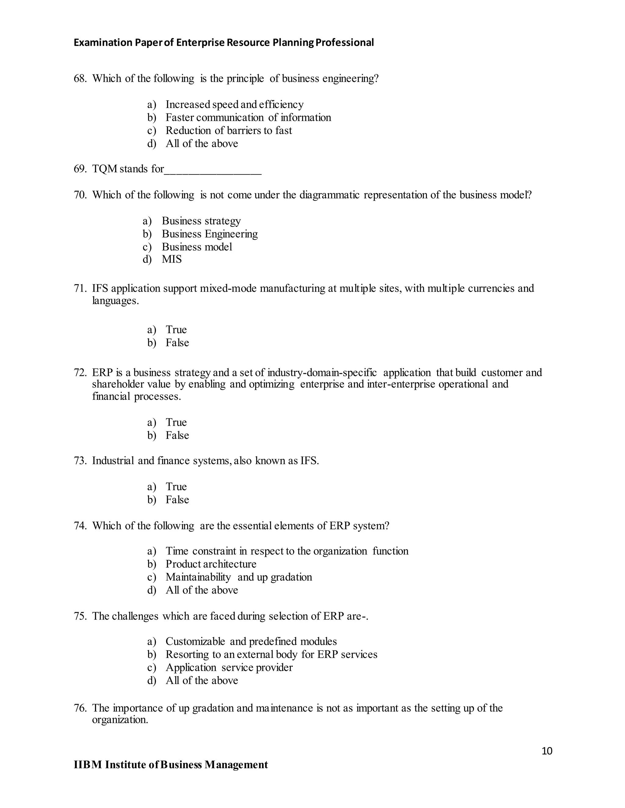 Examination Paperof Enterprise Resource PlanningProfessional
68. Which of the following is the principle of business engineering?
a) Increased speed and efficiency
b) Faster communication of information
c) Reduction of barriers to fast
d) All of the above
69. TQM stands for_________________
70. Which of the following is not come under the diagrammatic representation of the business model?
a) Business strategy
b) Business Engineering
c) Business model
d) MIS
71. IFS application support mixed-mode manufacturing at multiple sites, with multiple currencies and
languages.
a) True
b) False
72. ERP is a business strategy and a set of industry-domain-specific application that build customer and
shareholder value by enabling and optimizing enterprise and inter-enterprise operational and
financial processes.
a) True
b) False
73. Industrial and finance systems,also known as IFS.
a) True
b) False
74. Which of the following are the essential elements of ERP system?
a) Time constraint in respect to the organization function
b) Product architecture
c) Maintainability and up gradation
d) All of the above
75. The challenges which are faced during selection of ERP are-.
a) Customizable and predefined modules
b) Resorting to an external body for ERP services
c) Application service provider
d) All of the above
76. The importance of up gradation and maintenance is not as important as the setting up of the
organization.
10
IIBM Institute ofBusiness Management
 