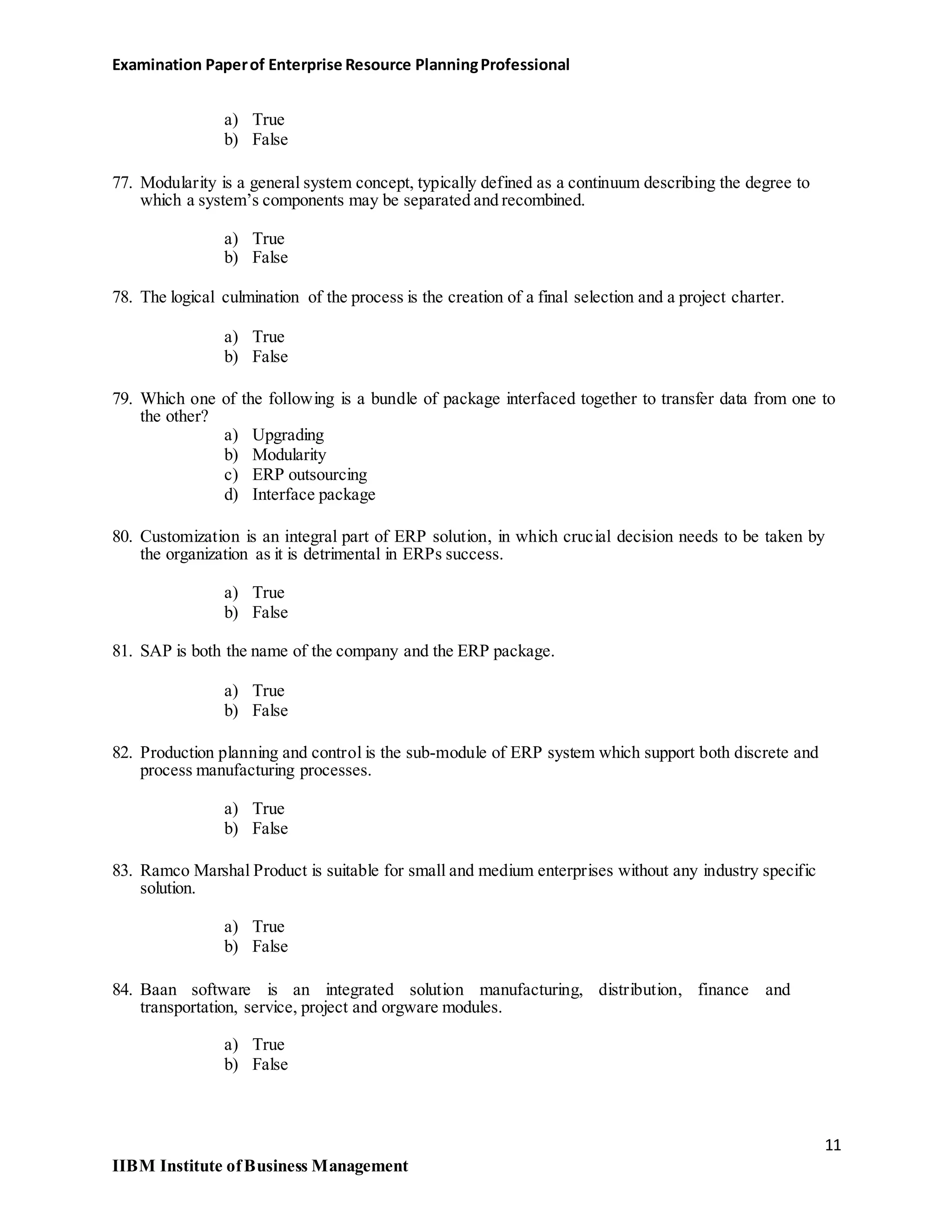 Examination Paperof Enterprise Resource PlanningProfessional
a) True
b) False
77. Modularity is a general system concept, typically defined as a continuum describing the degree to
which a system’s components may be separated and recombined.
a) True
b) False
78. The logical culmination of the process is the creation of a final selection and a project charter.
a) True
b) False
79. Which one of the following is a bundle of package interfaced together to transfer data from one to
the other?
a) Upgrading
b) Modularity
c) ERP outsourcing
d) Interface package
80. Customization is an integral part of ERP solution, in which crucial decision needs to be taken by
the organization as it is detrimental in ERPs success.
a) True
b) False
81. SAP is both the name of the company and the ERP package.
a) True
b) False
82. Production planning and control is the sub-module of ERP system which support both discrete and
process manufacturing processes.
a) True
b) False
83. Ramco Marshal Product is suitable for small and medium enterprises without any industry specific
solution.
a) True
b) False
84. Baan software is an integrated solution manufacturing, distribution, finance and
transportation, service, project and orgware modules.
a) True
b) False
11
IIBM Institute ofBusiness Management
 