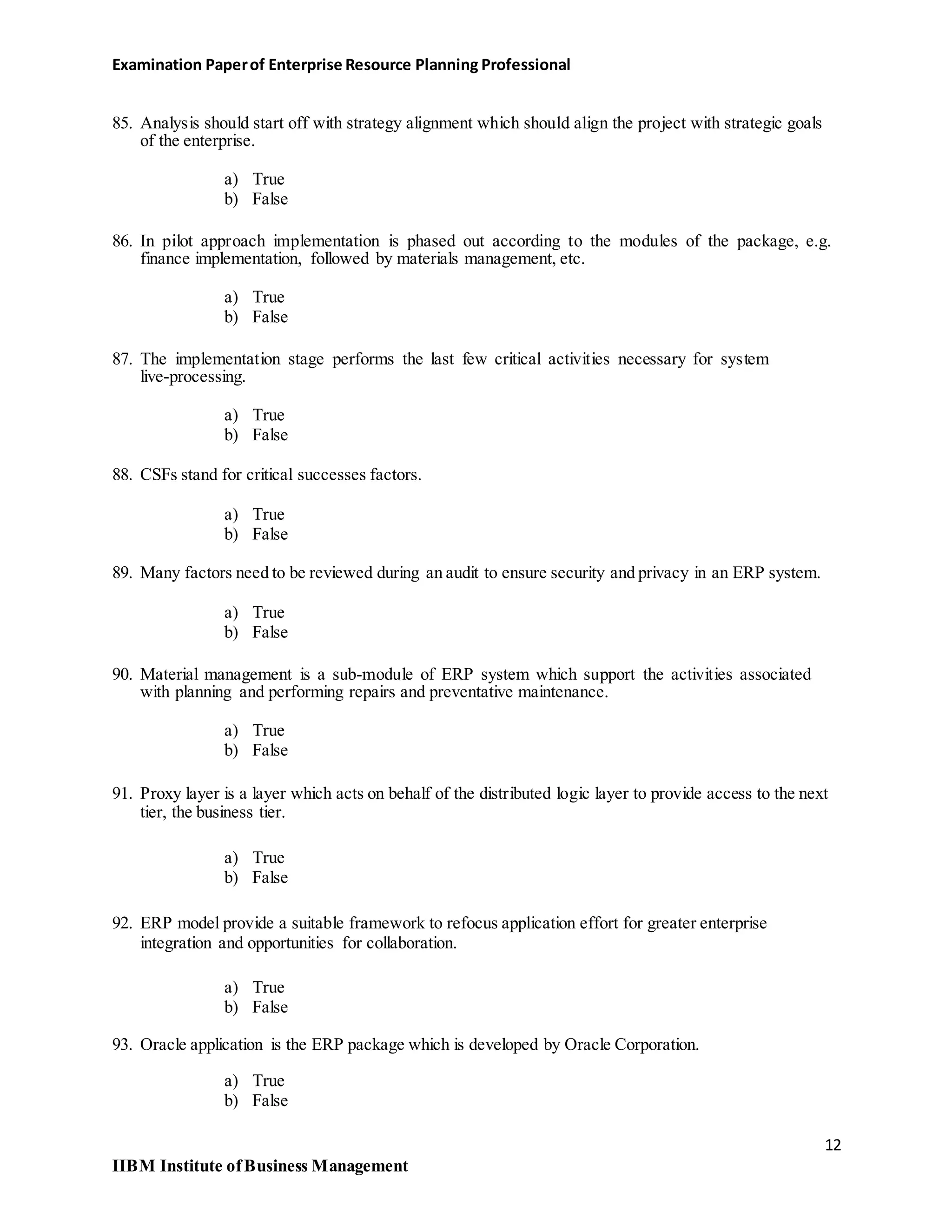 Examination Paperof Enterprise Resource Planning Professional
85. Analysis should start off with strategy alignment which should align the project with strategic goals
of the enterprise.
a) True
b) False
86. In pilot approach implementation is phased out according to the modules of the package, e.g.
finance implementation, followed by materials management, etc.
a) True
b) False
87. The implementation stage performs the last few critical activities necessary for system
live-processing.
a) True
b) False
88. CSFs stand for critical successes factors.
a) True
b) False
89. Many factors need to be reviewed during an audit to ensure security and privacy in an ERP system.
a) True
b) False
90. Material management is a sub-module of ERP system which support the activities associated
with planning and performing repairs and preventative maintenance.
a) True
b) False
91. Proxy layer is a layer which acts on behalf of the distributed logic layer to provide access to the next
tier, the business tier.
a) True
b) False
92. ERP model provide a suitable framework to refocus application effort for greater enterprise
integration and opportunities for collaboration.
a) True
b) False
93. Oracle application is the ERP package which is developed by Oracle Corporation.
a) True
b) False
12
IIBM Institute ofBusiness Management
 