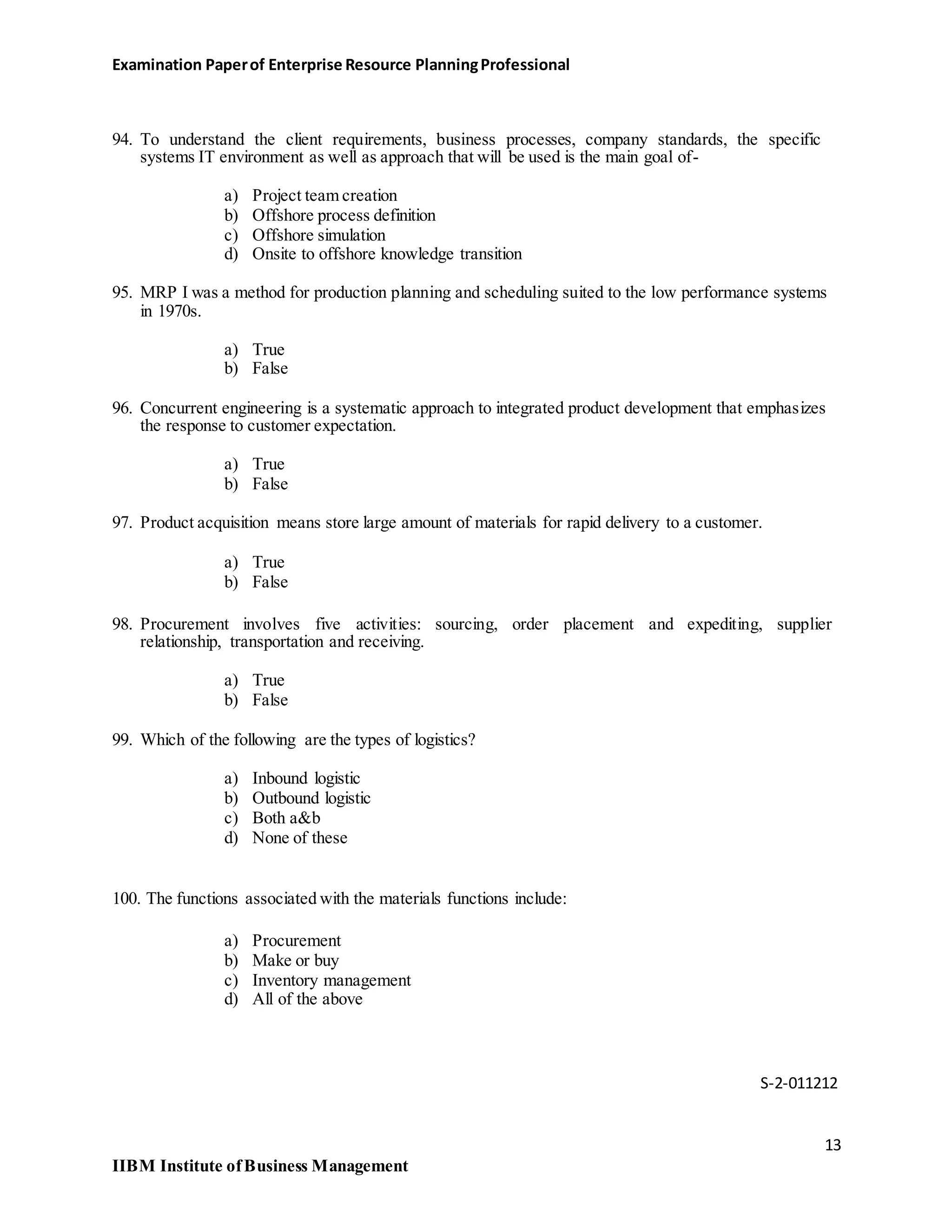 Examination Paperof Enterprise Resource PlanningProfessional
94. To understand the client requirements, business processes, company standards, the specific
systems IT environment as well as approach that will be used is the main goal of-
a) Project team creation
b) Offshore process definition
c) Offshore simulation
d) Onsite to offshore knowledge transition
95. MRP I was a method for production planning and scheduling suited to the low performance systems
in 1970s.
a) True
b) False
96. Concurrent engineering is a systematic approach to integrated product development that emphasizes
the response to customer expectation.
a) True
b) False
97. Product acquisition means store large amount of materials for rapid delivery to a customer.
a) True
b) False
98. Procurement involves five activities: sourcing, order placement and expediting, supplier
relationship, transportation and receiving.
a) True
b) False
99. Which of the following are the types of logistics?
a) Inbound logistic
b) Outbound logistic
c) Both a&b
d) None of these
100. The functions associated with the materials functions include:
a) Procurement
b) Make or buy
c) Inventory management
d) All of the above
S-2-011212
13
IIBM Institute ofBusiness Management
 