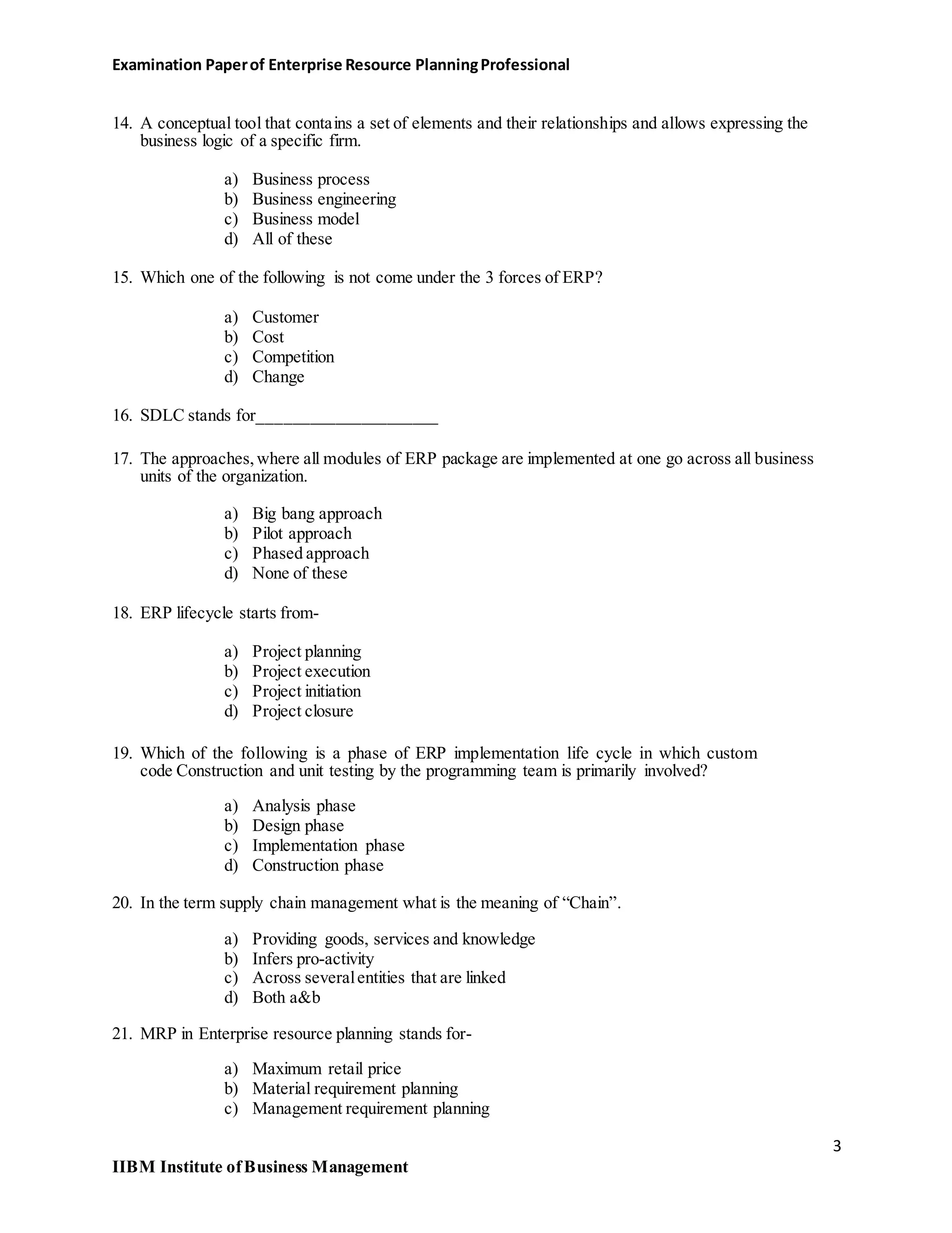 Examination Paperof Enterprise Resource PlanningProfessional
14. A conceptual tool that contains a set of elements and their relationships and allows expressing the
business logic of a specific firm.
a) Business process
b) Business engineering
c) Business model
d) All of these
15. Which one of the following is not come under the 3 forces of ERP?
a) Customer
b) Cost
c) Competition
d) Change
16. SDLC stands for_____________________
17. The approaches,where all modules of ERP package are implemented at one go across all business
units of the organization.
a) Big bang approach
b) Pilot approach
c) Phased approach
d) None of these
18. ERP lifecycle starts from-
a) Project planning
b) Project execution
c) Project initiation
d) Project closure
19. Which of the following is a phase of ERP implementation life cycle in which custom
code Construction and unit testing by the programming team is primarily involved?
a) Analysis phase
b) Design phase
c) Implementation phase
d) Construction phase
20. In the term supply chain management what is the meaning of “Chain”.
a) Providing goods, services and knowledge
b) Infers pro-activity
c) Across severalentities that are linked
d) Both a&b
21. MRP in Enterprise resource planning stands for-
a) Maximum retail price
b) Material requirement planning
c) Management requirement planning
3
IIBM Institute ofBusiness Management
 
