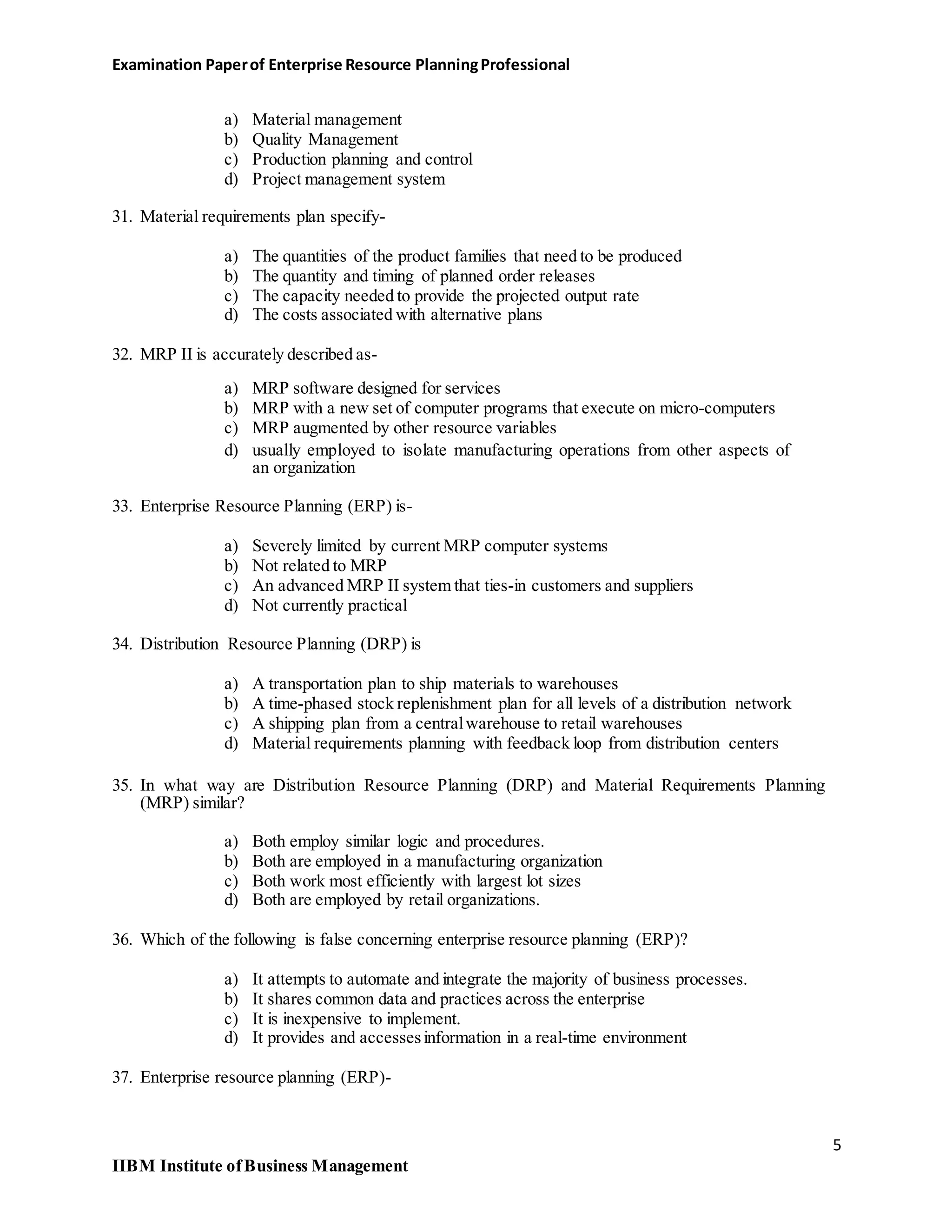 Examination Paperof Enterprise Resource PlanningProfessional
a) Material management
b) Quality Management
c) Production planning and control
d) Project management system
31. Material requirements plan specify-
a) The quantities of the product families that need to be produced
b) The quantity and timing of planned order releases
c) The capacity needed to provide the projected output rate
d) The costs associated with alternative plans
32. MRP II is accurately described as-
a) MRP software designed for services
b) MRP with a new set of computer programs that execute on micro-computers
c) MRP augmented by other resource variables
d) usually employed to isolate manufacturing operations from other aspects of
an organization
33. Enterprise Resource Planning (ERP) is-
a) Severely limited by current MRP computer systems
b) Not related to MRP
c) An advanced MRP II system that ties-in customers and suppliers
d) Not currently practical
34. Distribution Resource Planning (DRP) is
a) A transportation plan to ship materials to warehouses
b) A time-phased stock replenishment plan for all levels of a distribution network
c) A shipping plan from a centralwarehouse to retail warehouses
d) Material requirements planning with feedback loop from distribution centers
35. In what way are Distribution Resource Planning (DRP) and Material Requirements Planning
(MRP) similar?
a) Both employ similar logic and procedures.
b) Both are employed in a manufacturing organization
c) Both work most efficiently with largest lot sizes
d) Both are employed by retail organizations.
36. Which of the following is false concerning enterprise resource planning (ERP)?
a) It attempts to automate and integrate the majority of business processes.
b) It shares common data and practices across the enterprise
c) It is inexpensive to implement.
d) It provides and accessesinformation in a real-time environment
37. Enterprise resource planning (ERP)-
5
IIBM Institute ofBusiness Management
 