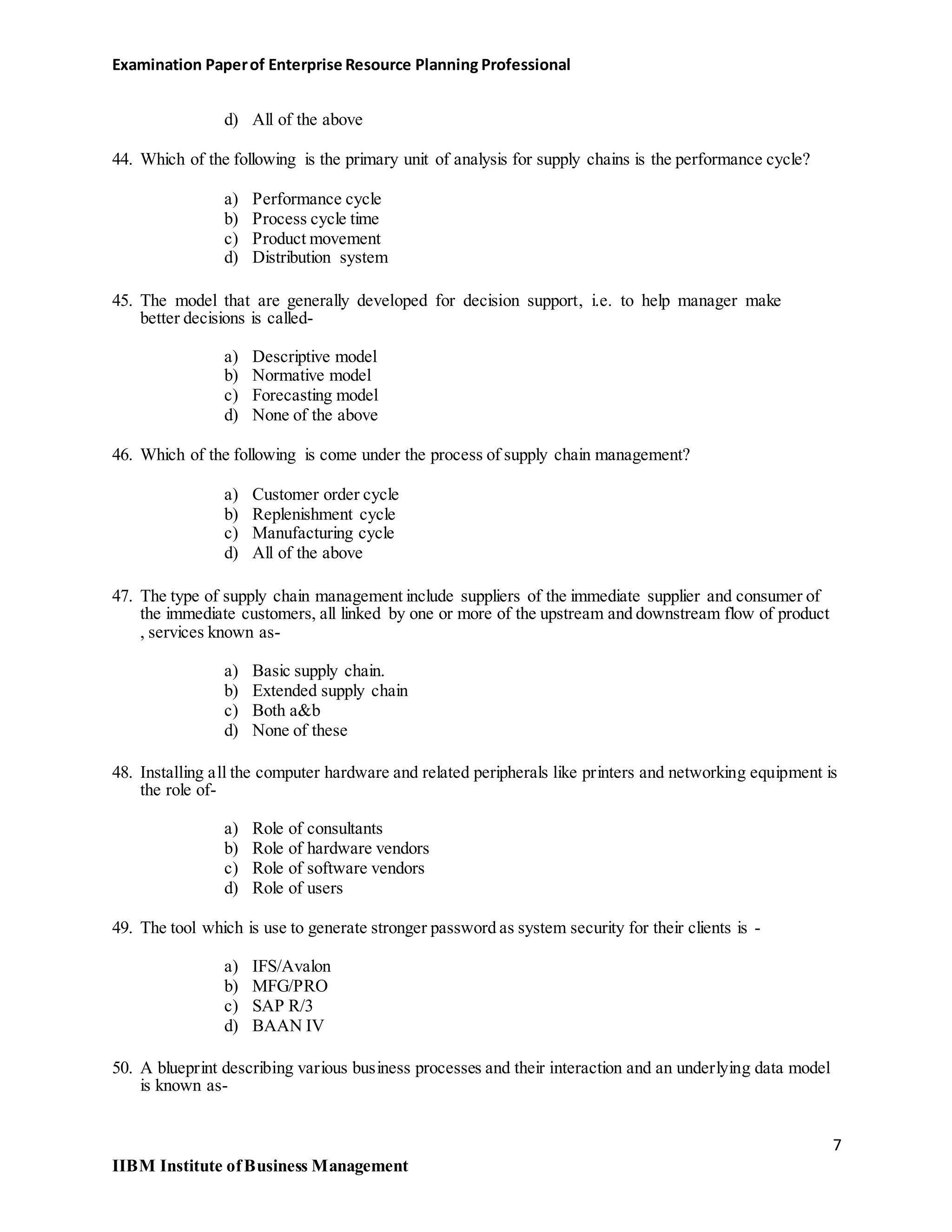 Examination Paperof Enterprise Resource Planning Professional
d) All of the above
44. Which of the following is the primary unit of analysis for supply chains is the performance cycle?
a) Performance cycle
b) Process cycle time
c) Product movement
d) Distribution system
45. The model that are generally developed for decision support, i.e. to help manager make
better decisions is called-
a) Descriptive model
b) Normative model
c) Forecasting model
d) None of the above
46. Which of the following is come under the process of supply chain management?
a) Customer order cycle
b) Replenishment cycle
c) Manufacturing cycle
d) All of the above
47. The type of supply chain management include suppliers of the immediate supplier and consumer of
the immediate customers, all linked by one or more of the upstream and downstream flow of product
, services known as-
a) Basic supply chain.
b) Extended supply chain
c) Both a&b
d) None of these
48. Installing all the computer hardware and related peripherals like printers and networking equipment is
the role of-
a) Role of consultants
b) Role of hardware vendors
c) Role of software vendors
d) Role of users
49. The tool which is use to generate stronger password as system security for their clients is -
a) IFS/Avalon
b) MFG/PRO
c) SAP R/3
d) BAAN IV
50. A blueprint describing various business processes and their interaction and an underlying data model
is known as-
7
IIBM Institute ofBusiness Management
 